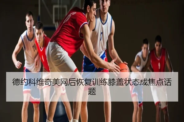 德约科维奇美网后恢复训练膝盖状态成焦点话题