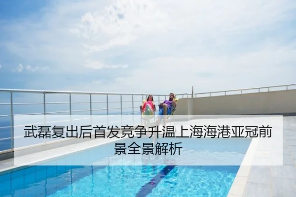 武磊复出后首发竞争升温上海海港亚冠前景全景解析