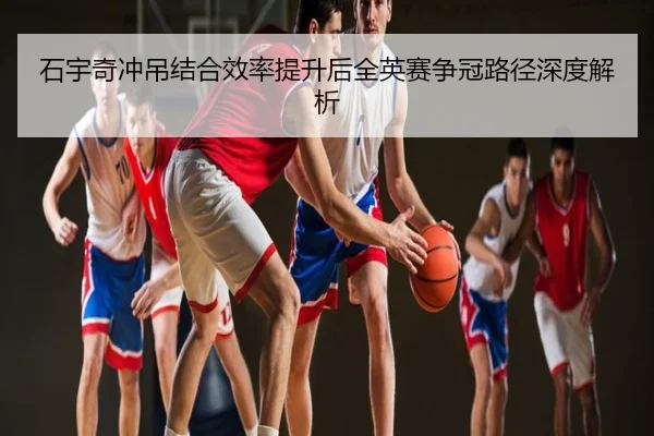 石宇奇冲吊结合效率提升后全英赛争冠路径深度解析